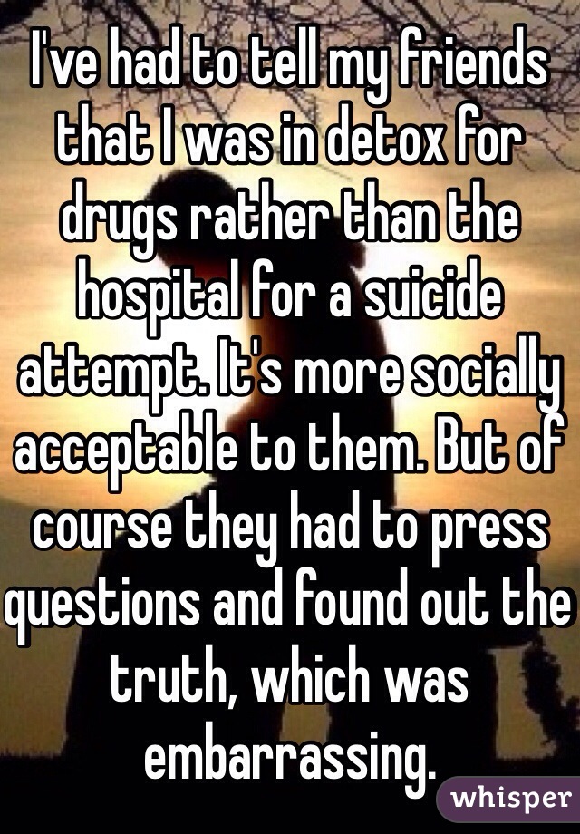 I've had to tell my friends that I was in detox for drugs rather than the hospital for a suicide attempt. It's more socially acceptable to them. But of course they had to press questions and found out the truth, which was embarrassing.