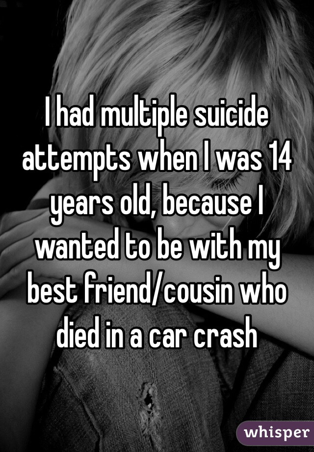 I had multiple suicide attempts when I was 14 years old, because I wanted to be with my best friend/cousin who died in a car crash