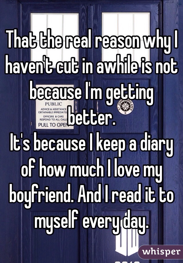 That the real reason why I haven't cut in awhile is not because I'm getting better.
It's because I keep a diary of how much I love my boyfriend. And I read it to myself every day.