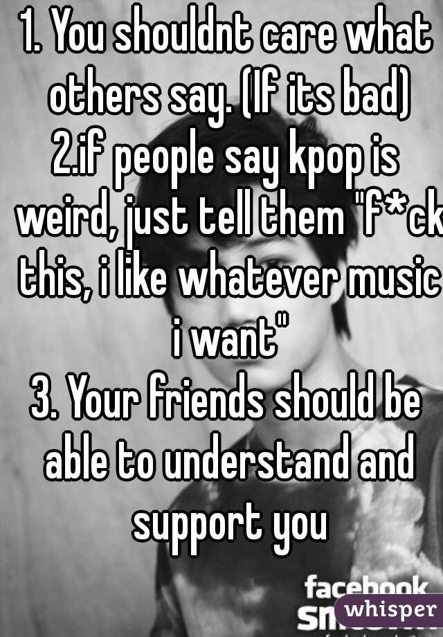 1. You shouldnt care what others say. (If its bad)
2.if people say kpop is weird, just tell them "f*ck this, i like whatever music i want"
3. Your friends should be able to understand and support you