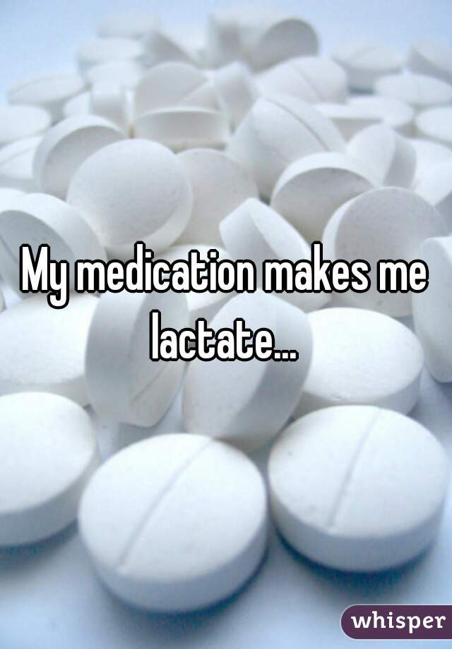 My medication makes me lactate... 