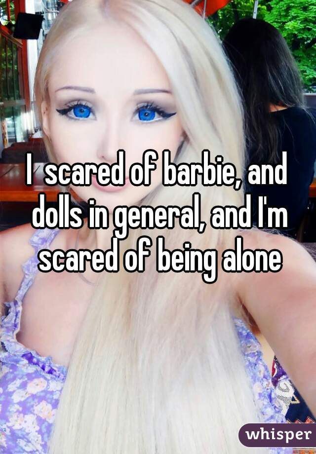 I  scared of barbie, and dolls in general, and I'm scared of being alone