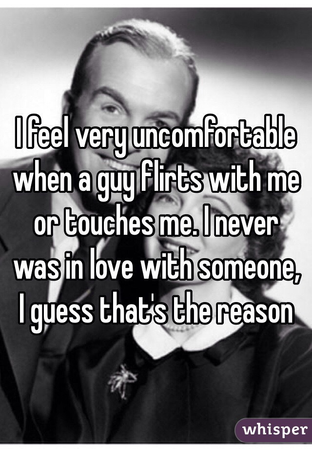 I feel very uncomfortable when a guy flirts with me or touches me. I never was in love with someone, I guess that's the reason 