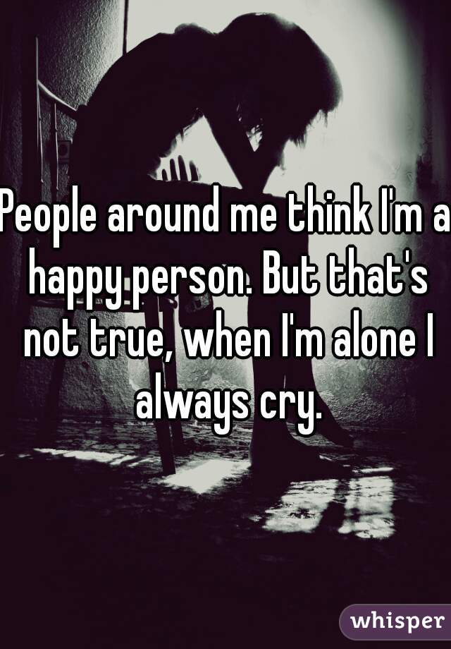 People around me think I'm a happy person. But that's not true, when I'm alone I always cry.