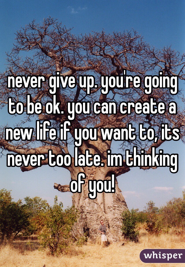 never give up. you're going to be ok. you can create a new life if you want to, its never too late. im thinking of you! 