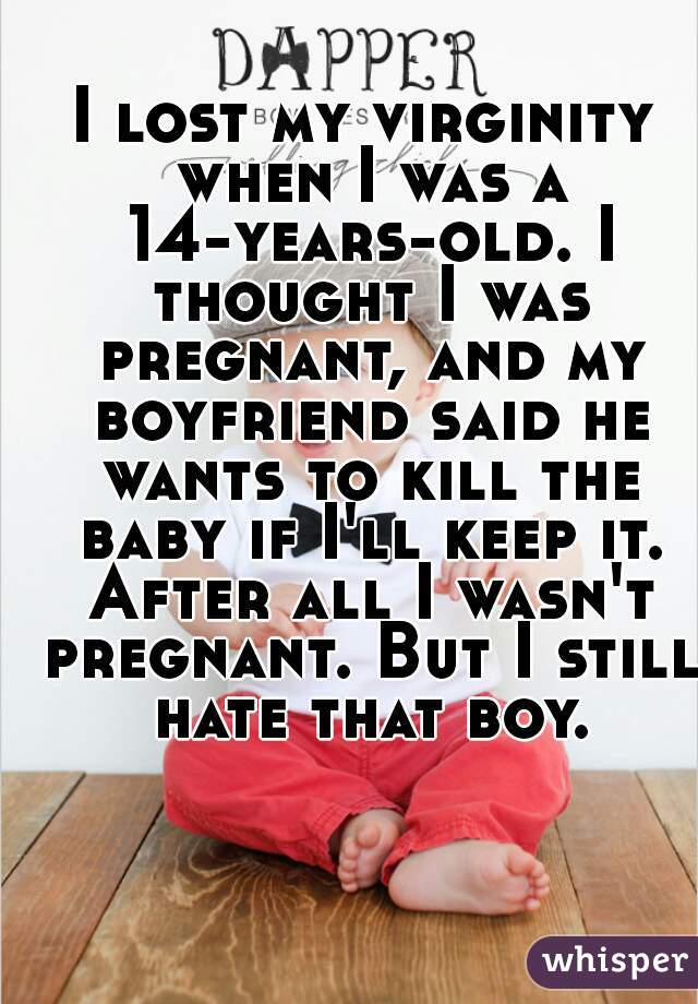 I lost my virginity when I was a 14-years-old. I thought I was pregnant, and my boyfriend said he wants to kill the baby if I'll keep it. After all I wasn't pregnant. But I still hate that boy.