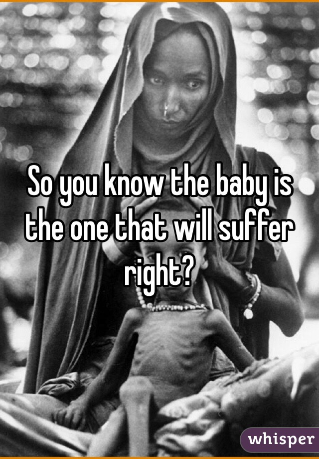 So you know the baby is the one that will suffer right?