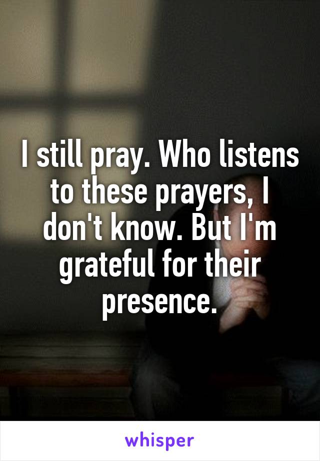 I still pray. Who listens to these prayers, I don't know. But I'm grateful for their presence.