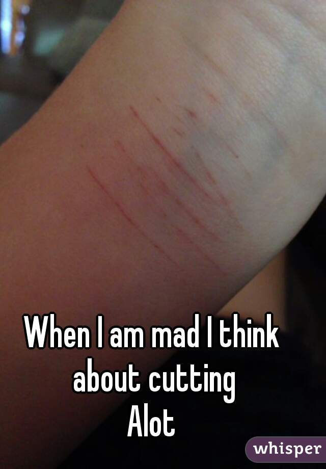 When I am mad I think about cutting
Alot