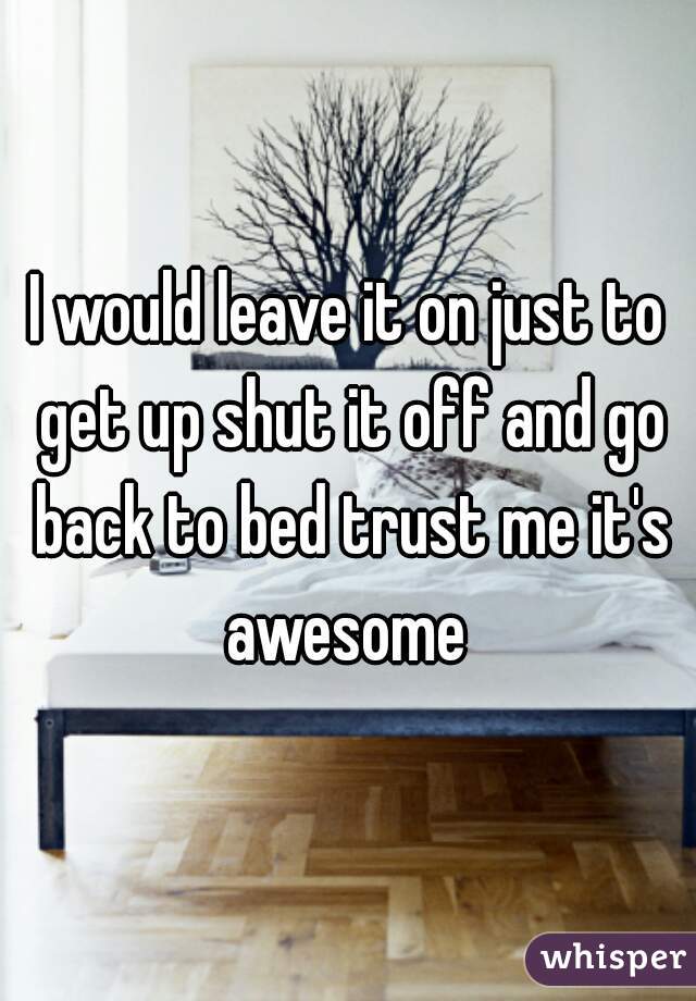 I would leave it on just to get up shut it off and go back to bed trust me it's awesome 