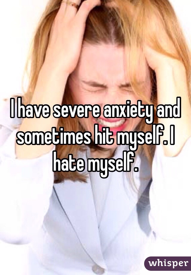 I have severe anxiety and sometimes hit myself. I hate myself.