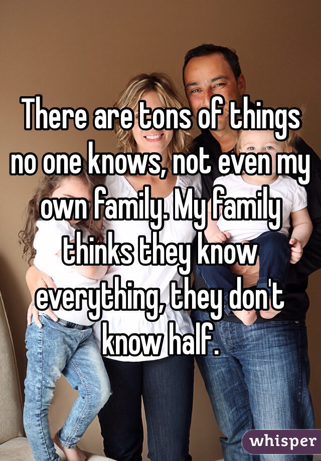 There are tons of things no one knows, not even my own family. My family thinks they know everything, they don't know half.