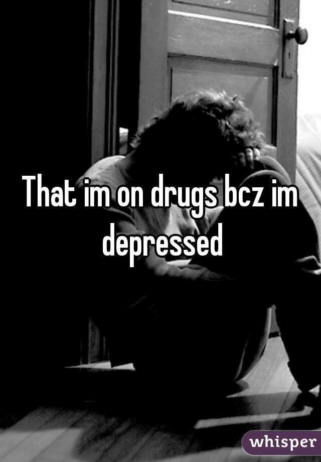 That im on drugs bcz im depressed