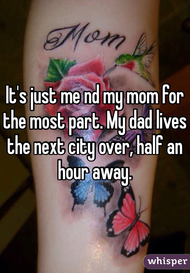 It's just me nd my mom for the most part. My dad lives the next city over, half an hour away.