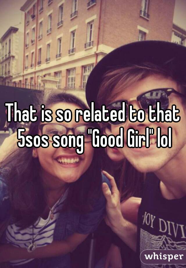 That is so related to that 5sos song "Good Girl" lol