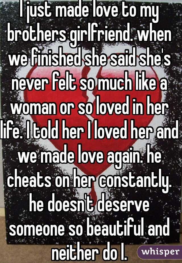 I just made love to my brothers girlfriend. when we finished she said she's never felt so much like a woman or so loved in her life. I told her I loved her and we made love again. he cheats on her constantly. he doesn't deserve someone so beautiful and neither do I.