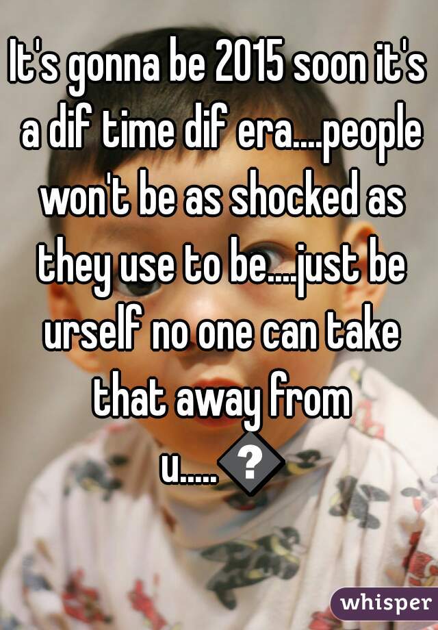 It's gonna be 2015 soon it's a dif time dif era....people won't be as shocked as they use to be....just be urself no one can take that away from u.....👍