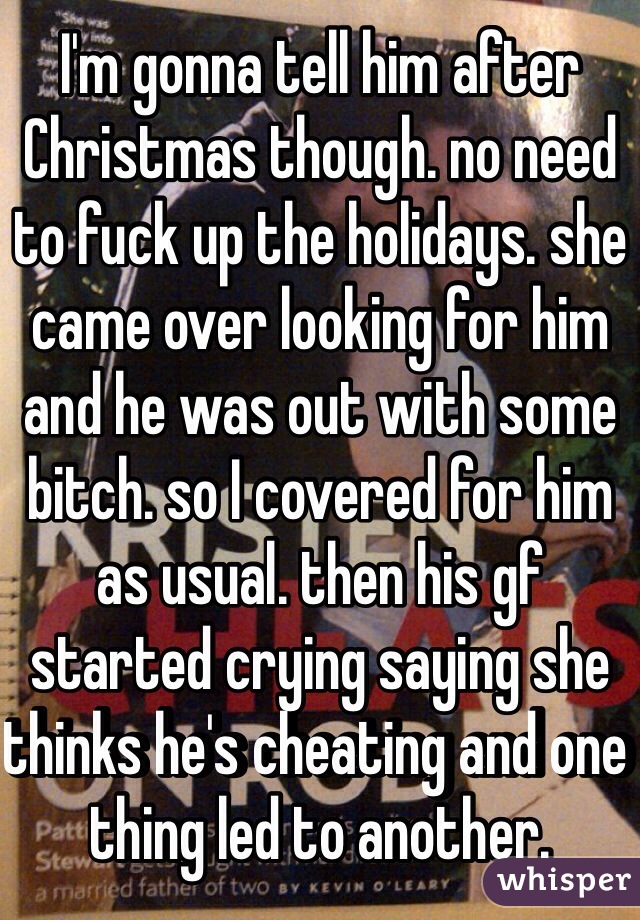 I'm gonna tell him after Christmas though. no need to fuck up the holidays. she came over looking for him and he was out with some bitch. so I covered for him as usual. then his gf started crying saying she thinks he's cheating and one thing led to another. 