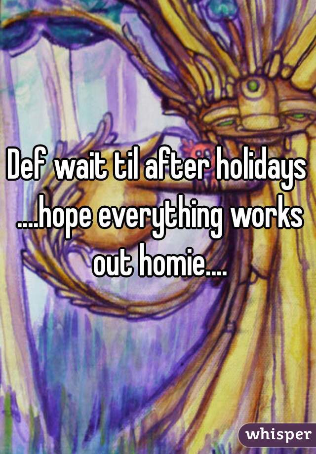 Def wait til after holidays ....hope everything works out homie....