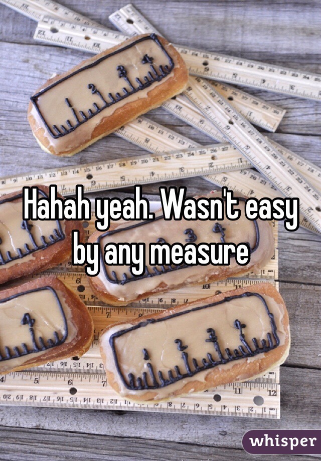 Hahah yeah. Wasn't easy by any measure 