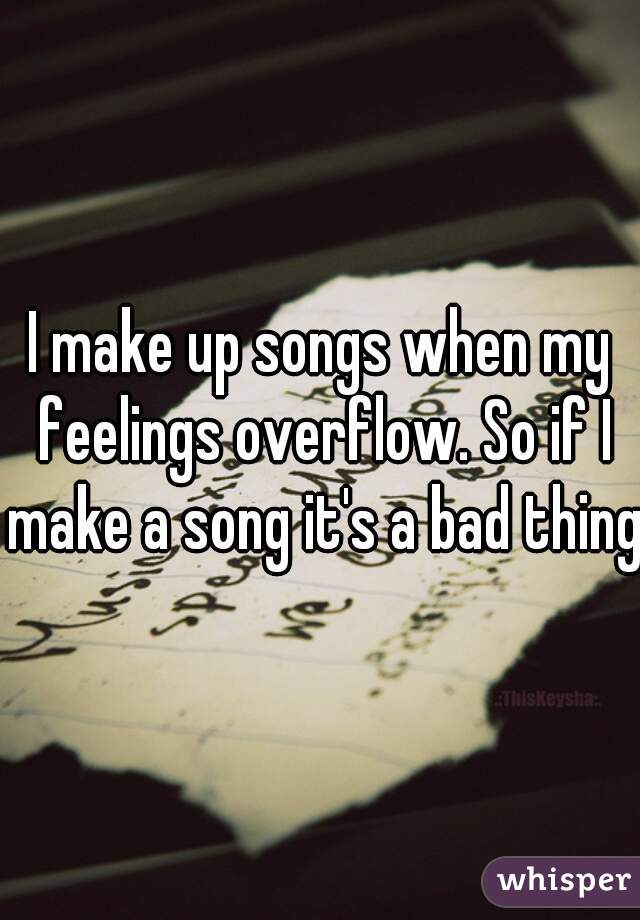 I make up songs when my feelings overflow. So if I make a song it's a bad thing