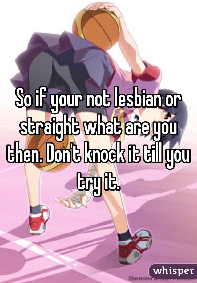 So if your not lesbian or straight what are you then. Don't knock it till you try it. 