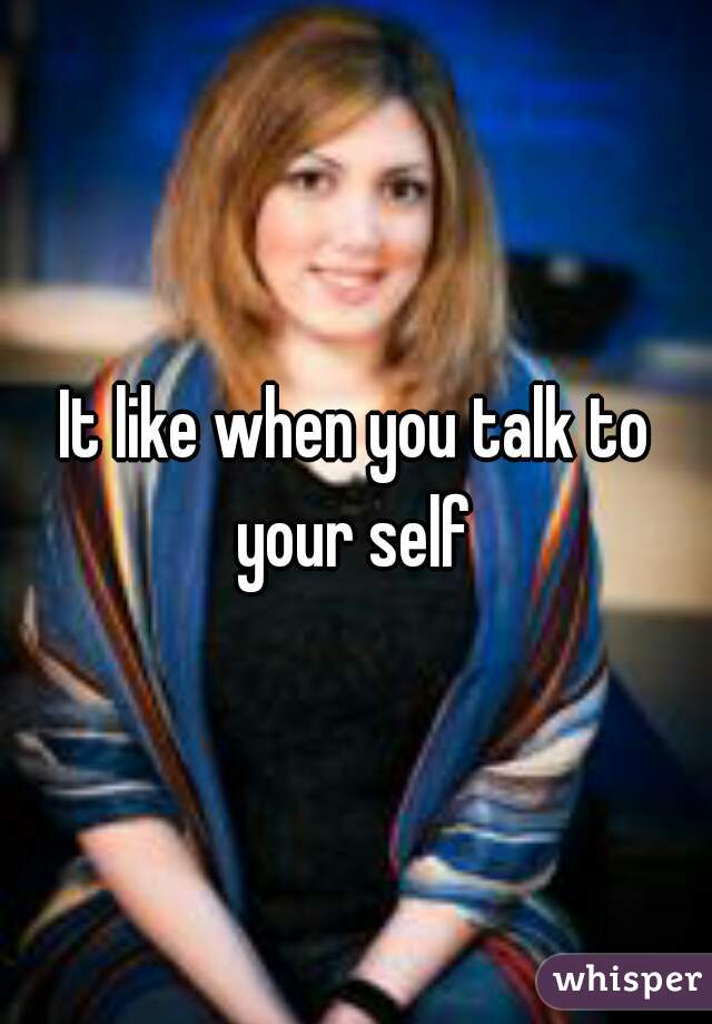 It like when you talk to your self 