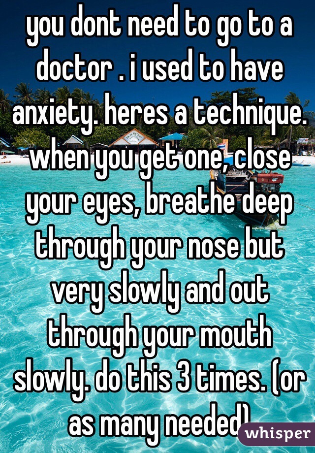 you dont need to go to a doctor . i used to have anxiety. heres a technique. when you get one, close your eyes, breathe deep through your nose but very slowly and out through your mouth slowly. do this 3 times. (or as many needed) 