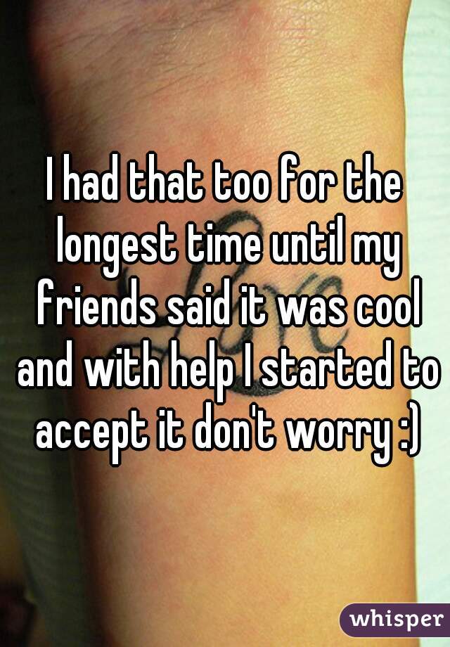 I had that too for the longest time until my friends said it was cool and with help I started to accept it don't worry :)