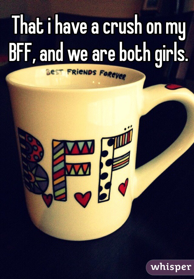 That i have a crush on my BFF, and we are both girls.