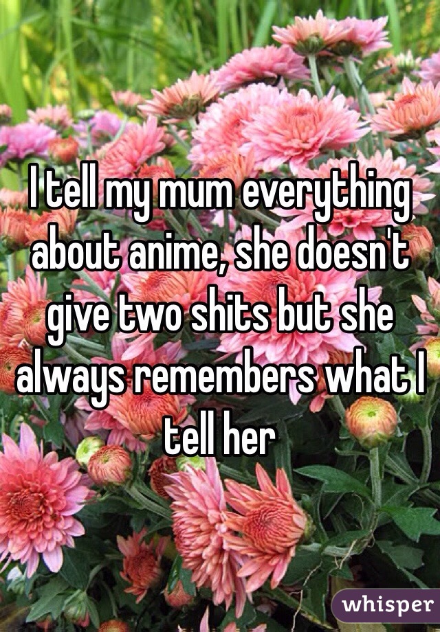 I tell my mum everything about anime, she doesn't give two shits but she always remembers what I tell her