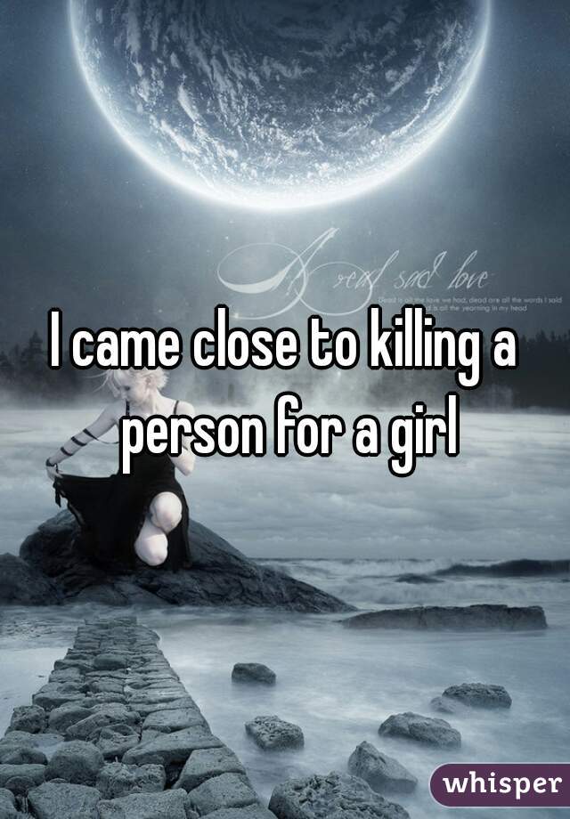 I came close to killing a person for a girl