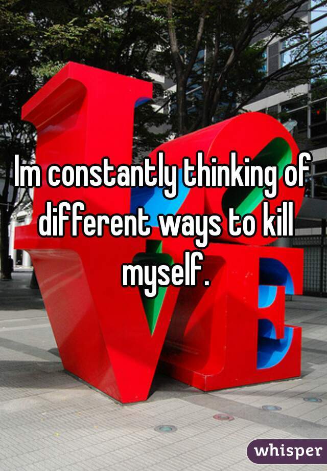 Im constantly thinking of different ways to kill myself.