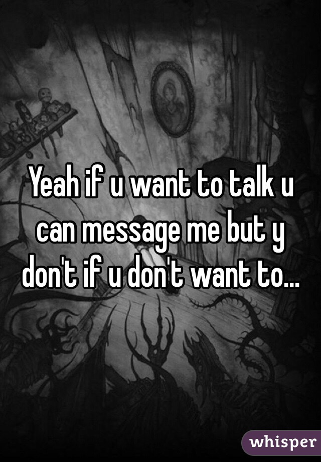 Yeah if u want to talk u can message me but y don't if u don't want to...