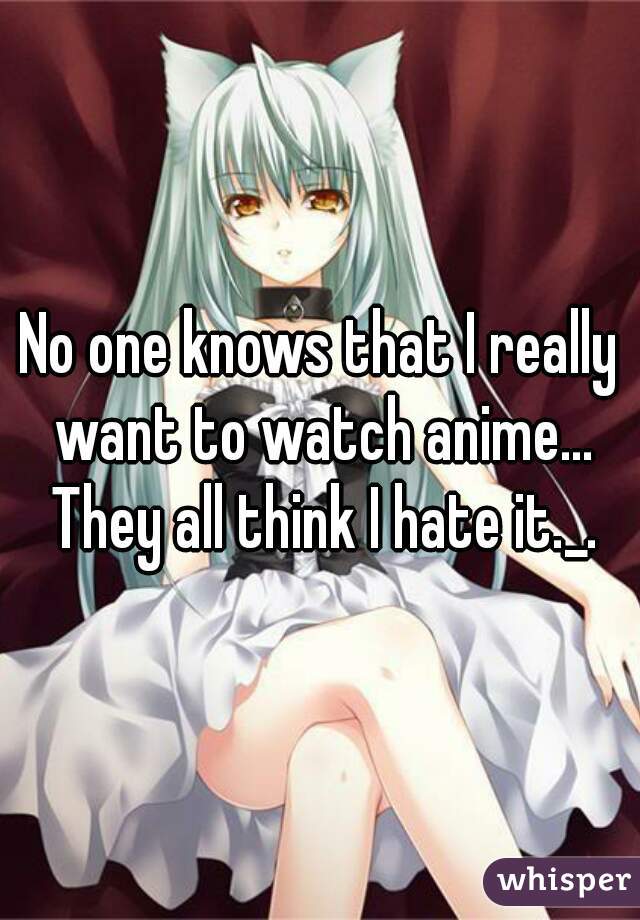 No one knows that I really want to watch anime... They all think I hate it._.