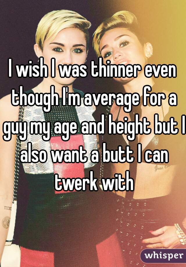 I wish I was thinner even though I'm average for a guy my age and height but I also want a butt I can twerk with