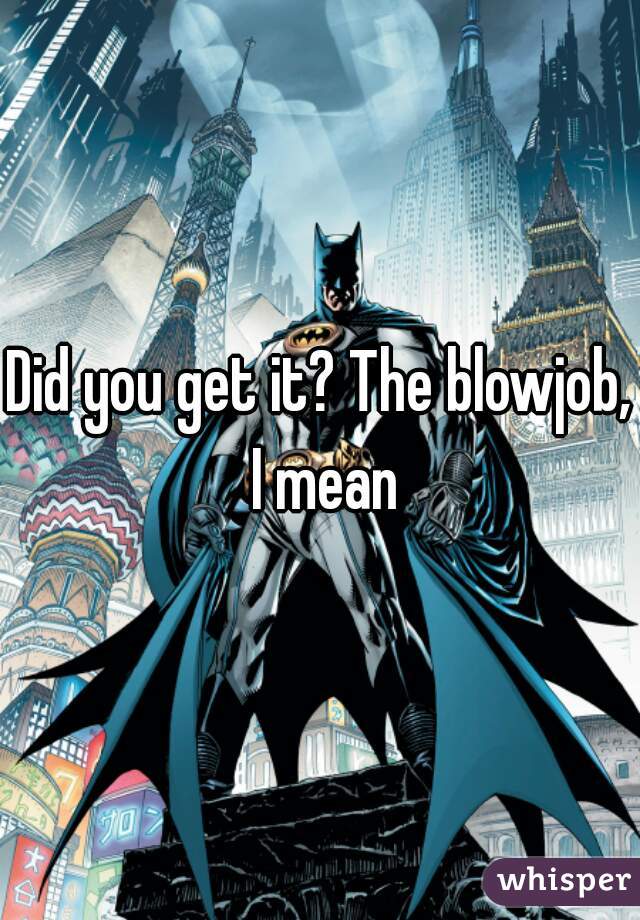 Did you get it? The blowjob, I mean