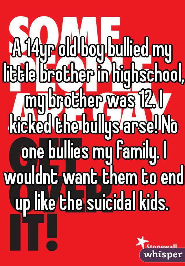 A 14yr old boy bullied my little brother in highschool, my brother was 12. I kicked the bullys arse! No one bullies my family. I wouldnt want them to end up like the suicidal kids. 