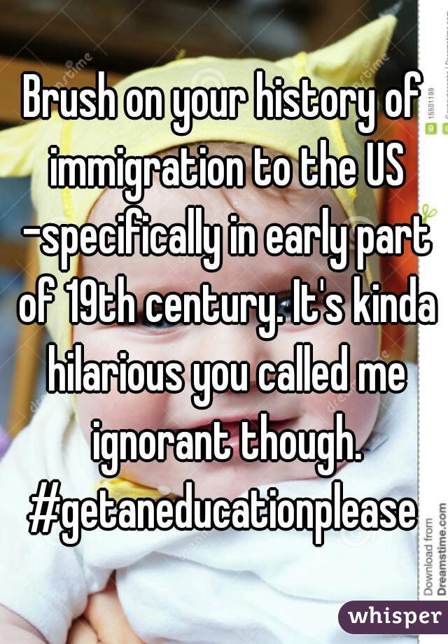 Brush on your history of immigration to the US -specifically in early part of 19th century. It's kinda hilarious you called me ignorant though. #getaneducationplease 