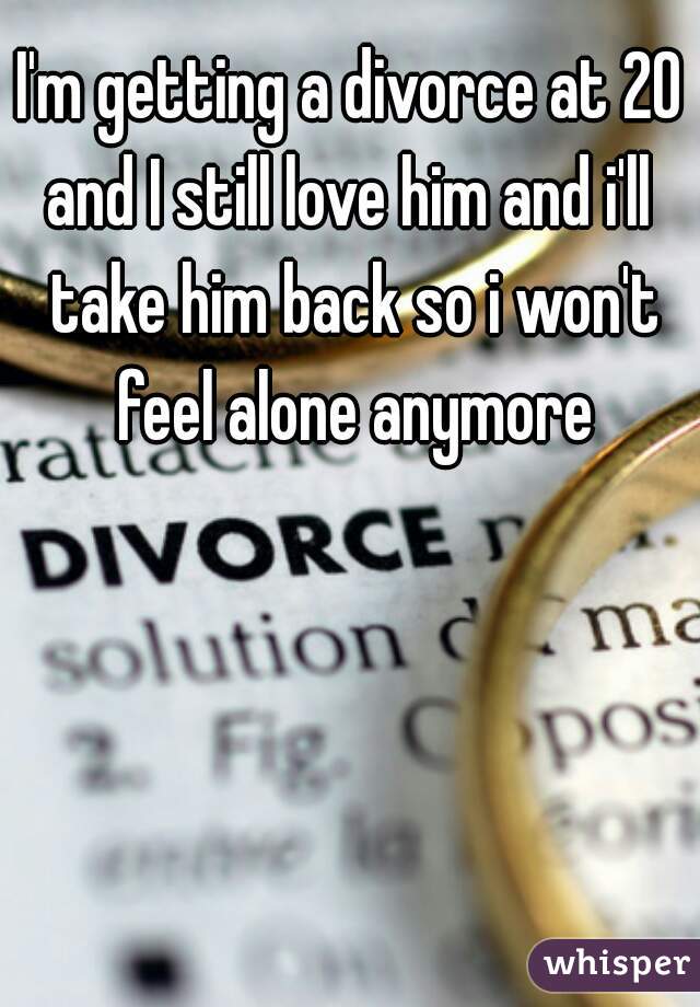 I'm getting a divorce at 20 and I still love him and i'll  take him back so i won't feel alone anymore