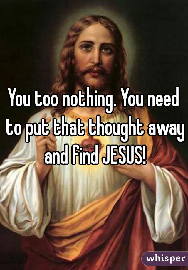 You too nothing. You need to put that thought away and find JESUS!