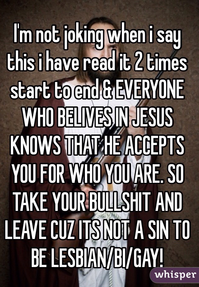 I'm not joking when i say this i have read it 2 times start to end & EVERYONE WHO BELIVES IN JESUS KNOWS THAT HE ACCEPTS YOU FOR WHO YOU ARE. SO TAKE YOUR BULLSHIT AND LEAVE CUZ ITS NOT A SIN TO BE LESBIAN/BI/GAY! 