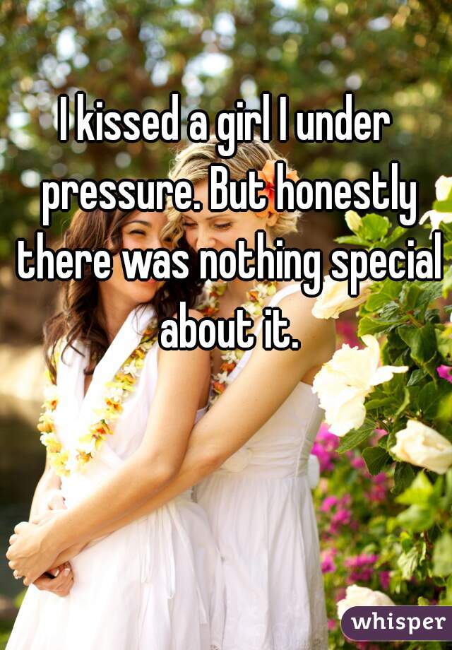 I kissed a girl I under pressure. But honestly there was nothing special about it.