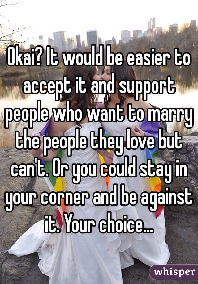 Okai? It would be easier to accept it and support people who want to marry the people they love but can't. Or you could stay in your corner and be against it. Your choice...