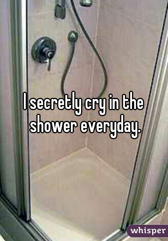 I secretly cry in the shower everyday.