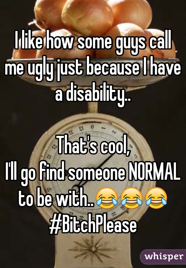 I like how some guys call me ugly just because I have a disability..

That's cool,
I'll go find someone NORMAL to be with..😂😂😂
#BitchPlease