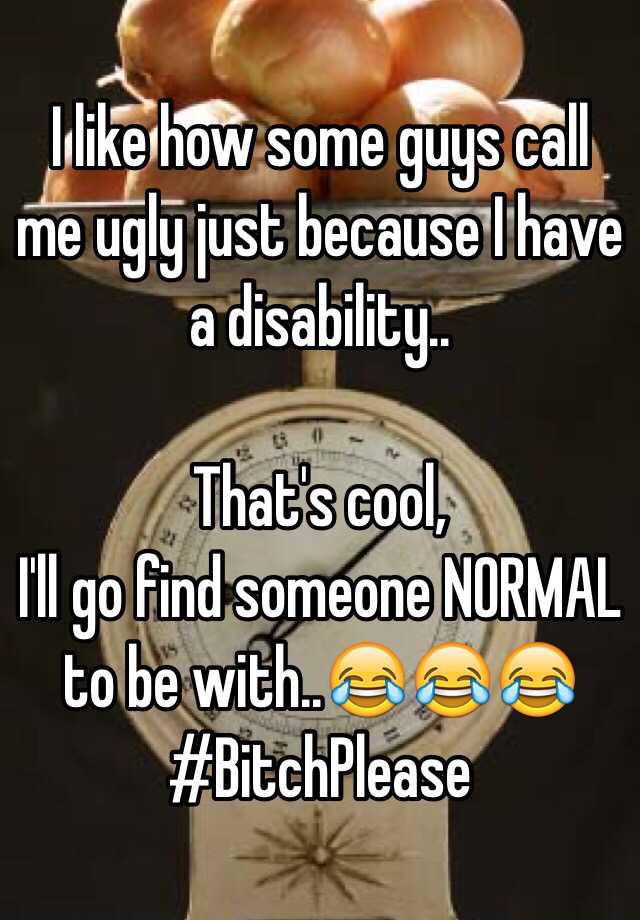 I like how some guys call me ugly just because I have a disability..

That's cool,
I'll go find someone NORMAL to be with..😂😂😂
#BitchPlease