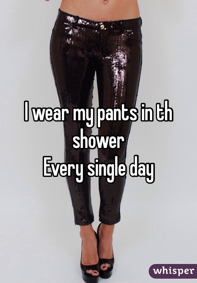 I wear my pants in th shower
Every single day