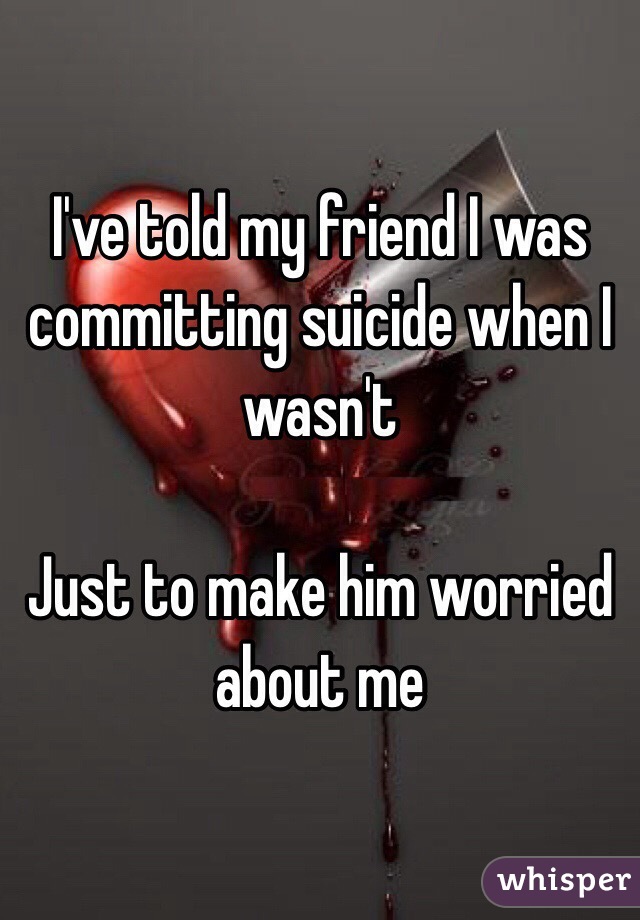 I've told my friend I was committing suicide when I wasn't

Just to make him worried about me 