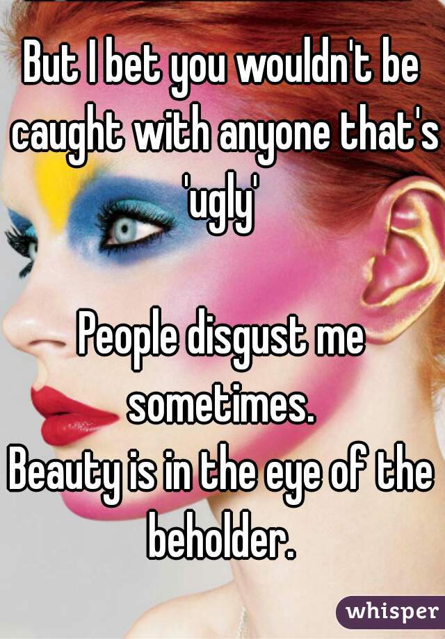 But I bet you wouldn't be caught with anyone that's 'ugly' 

People disgust me sometimes. 
Beauty is in the eye of the beholder. 